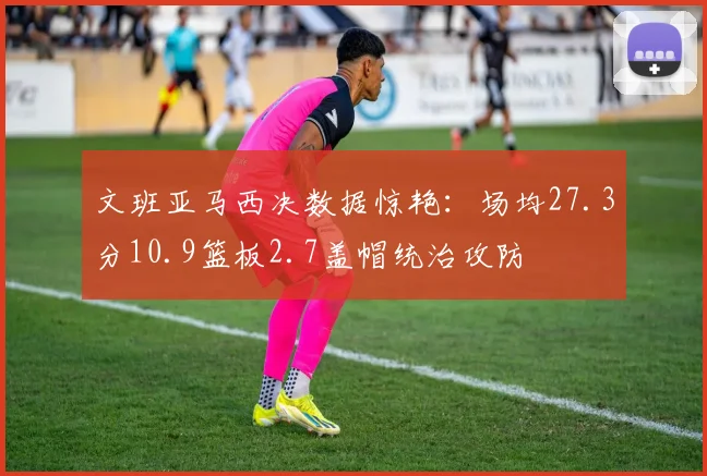 文班亚马西决数据惊艳：场均27.3分10.9篮板2.7盖帽统治攻防