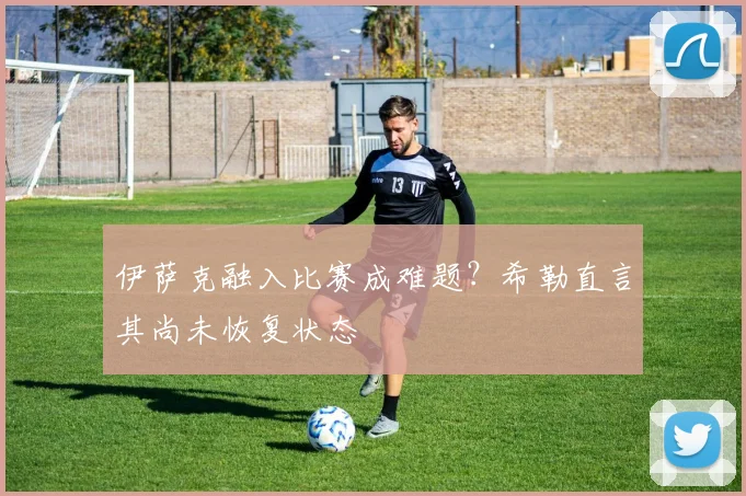 伊萨克融入比赛成难题？希勒直言其尚未恢复状态