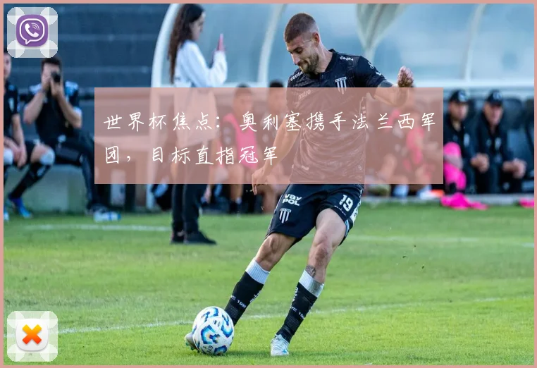 世界杯焦点：奥利塞携手法兰西军团，目标直指冠军