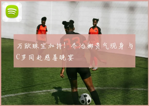 万欧珠宝加持！乔治娜贵气现身 与C罗同赴慈善晚宴