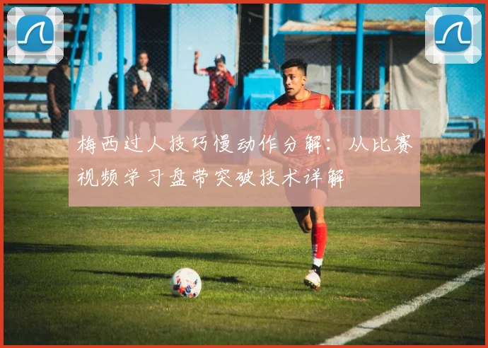 梅西过人技巧慢动作分解:从比赛视频学习盘带突破技术详解