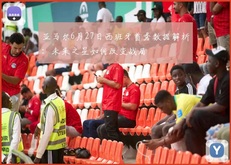 亚马尔6月27日西班牙首秀数据解析:未来之星如何改变战局