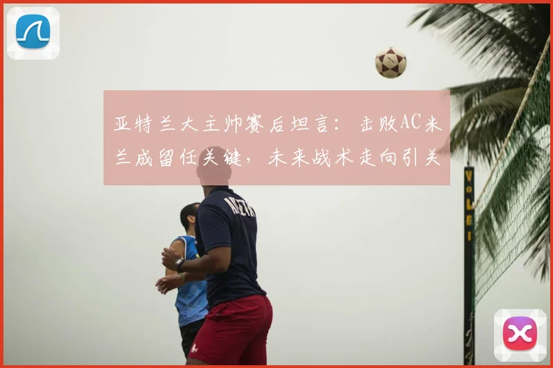 亚特兰大主帅赛后坦言：击败AC米兰成留任关键，未来战术走向引关注