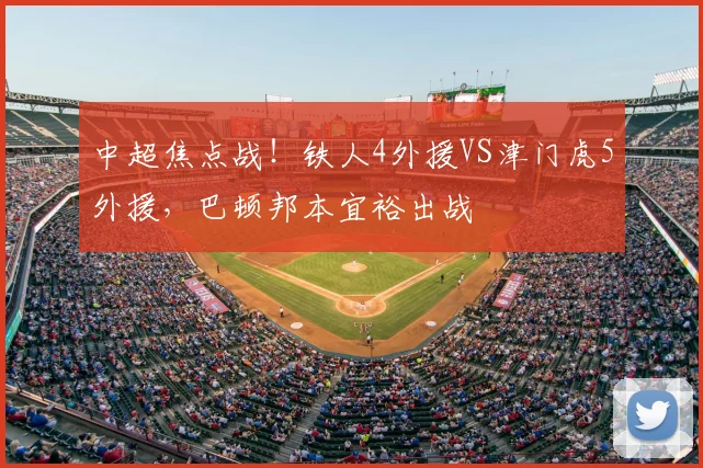 中超焦点战！铁人4外援VS津门虎5外援，巴顿邦本宜裕出战