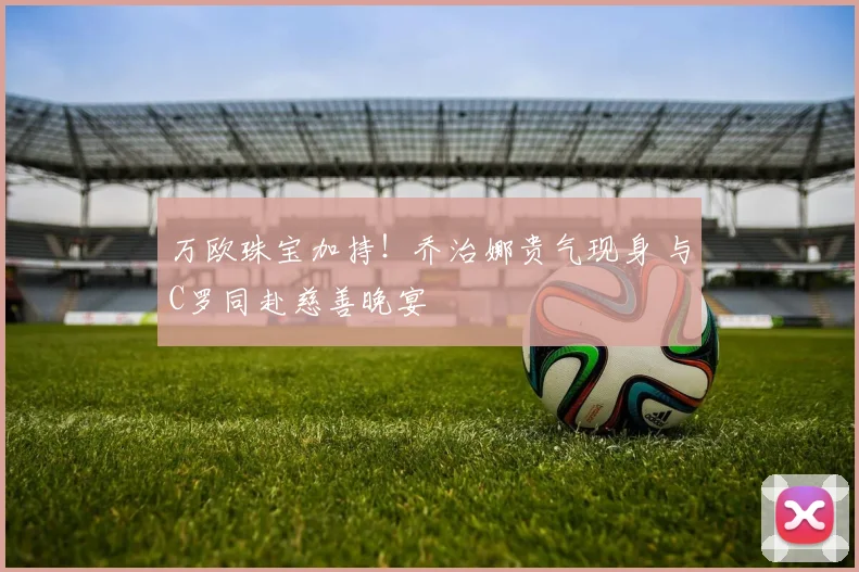 万欧珠宝加持！乔治娜贵气现身 与C罗同赴慈善晚宴