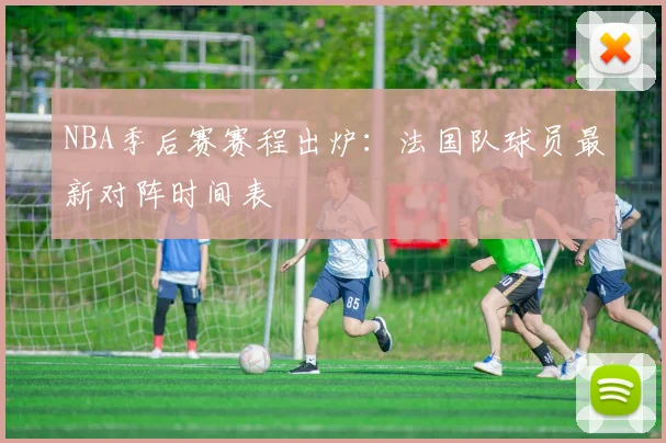 NBA季后赛赛程出炉:法国队球员最新对阵时间表